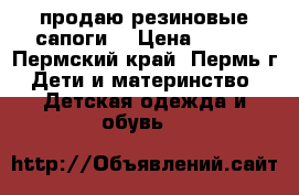 продаю резиновые сапоги  › Цена ­ 400 - Пермский край, Пермь г. Дети и материнство » Детская одежда и обувь   